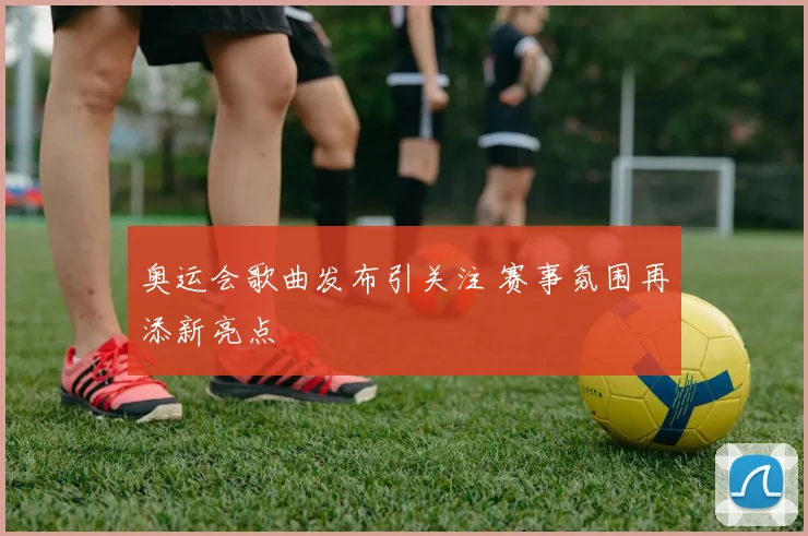 奥运会歌曲发布引关注 赛事氛围再添新亮点