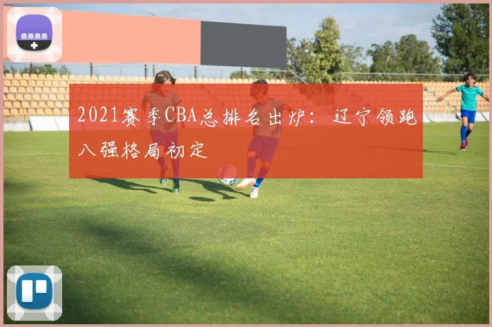 2021赛季CBA总排名出炉：辽宁领跑八强格局初定